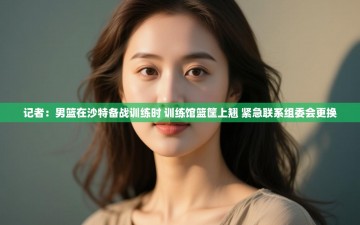 记者：男篮在沙特备战训练时 训练馆篮筐上翘 紧急联系组委会更换