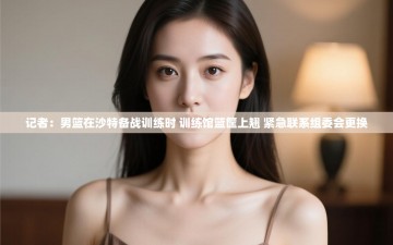 记者：男篮在沙特备战训练时 训练馆篮筐上翘 紧急联系组委会更换